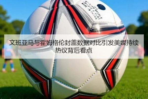 文班亚马与霍姆格伦封盖数据对比引发美媒持续热议背后看点