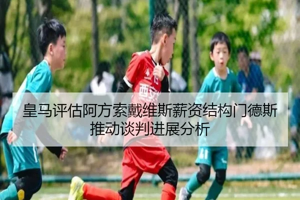 皇马评估阿方索戴维斯薪资结构门德斯推动谈判进展分析