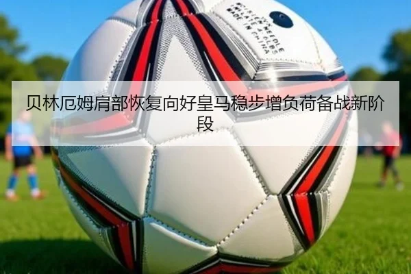 贝林厄姆肩部恢复向好皇马稳步增负荷备战新阶段